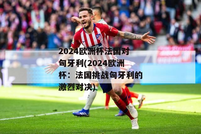 2024欧洲杯法国对匈牙利(2024欧洲杯：法国挑战匈牙利的激烈对决)