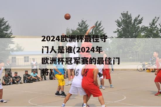 2024欧洲杯最佳守门人是谁(2024年欧洲杯冠军赛的最佳门将)