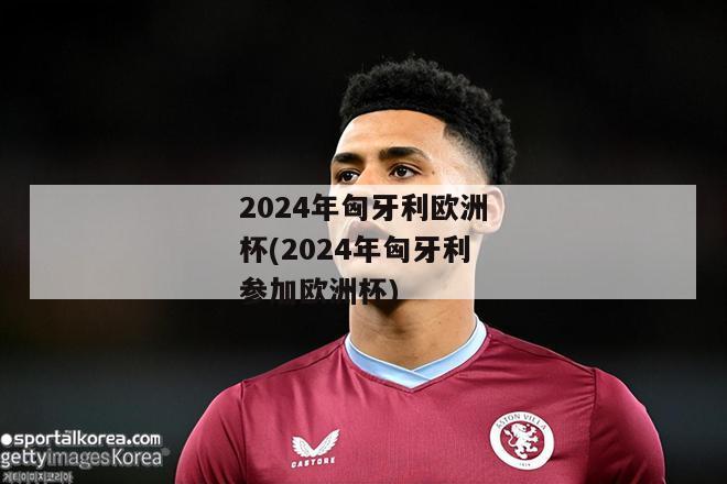 2024年匈牙利欧洲杯(2024年匈牙利参加欧洲杯)