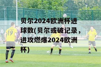 贝尔2024欧洲杯进球数(贝尔或破记录，进攻燃爆2024欧洲杯)