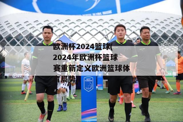 欧洲杯2024篮球(2024年欧洲杯篮球赛重新定义欧洲篮球体育局势)